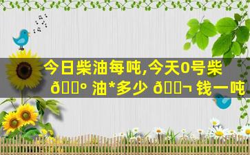 今日柴油每吨,今天0号柴 🌺 油*
多少 🐬 钱一吨